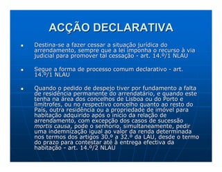 ACÇÃO DECLARATIVA
Destina-se a fazer cessar a situação jurídica do
arrendamento, sempre que a lei imponha o recurso à via
judicial para promover tal cessação - art. 14.º/1 NLAU

Segue a forma de processo comum declarativo - art.
14.º/1 NLAU

Quando o pedido de despejo tiver por fundamento a falta
de residência permanente do arrendatário, e quando este
tenha na área dos concelhos de Lisboa ou do Porto e
limítrofes, ou no respectivo concelho quanto ao resto do
País, outra residência ou a propriedade de imóvel para
habitação adquirido após o início da relação de
arrendamento, com excepção dos casos de sucessão
mortis causa, pode o senhorio, simultaneamente, pedir
uma indemnização igual ao valor da renda determinada
nos termos dos artigos 30.º a 32.º da LAU, desde o termo
do prazo para contestar até à entrega efectiva da
habitação - art. 14.º/2 NLAU
 
