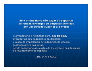 Se o arrendatário não pagar ou depositar
    as rendas/encargos ou despesas vencidas
        por um período superior a 3 meses


o arrendatário é notificado para, em 10 dias,
proceder ao seu pagamento ou depósito,
e ainda da importância de indemnização devida,
juntando prova aos autos,
sendo condenado nas custas do incidente e nas despesas
de levantamento do depósito

                 (art. 14.º/4 NLAU)
 