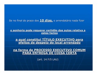 Se no final do prazo dos   10 dias, o arrendatário nada fizer


o senhorio pode requerer certidão dos autos relativa a
                     estes factos

     a qual constitui TÍTULO EXECUTIVO para
       efeitos de despejo do local arrendado

   na forma de PROCESSO EXECUTIVO COMUM
         PARA ENTREGA DE COISA CERTA

                      (art. 14.º/5 LAU)
 
