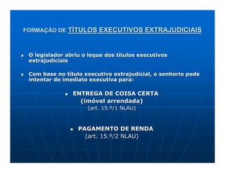 FORMAÇÃO DE TÍTULOS EXECUTIVOS EXTRAJUDICIAIS



 O legislador abriu o leque dos títulos executivos
 extrajudiciais

 Com base no título executivo extrajudicial, o senhorio pode
 intentar de imediato executiva para:

                ENTREGA DE COISA CERTA
                  (imóvel arrendada)
                     (art. 15.º/1 NLAU)



                  PAGAMENTO DE RENDA
                    (art. 15.º/2 NLAU)
 