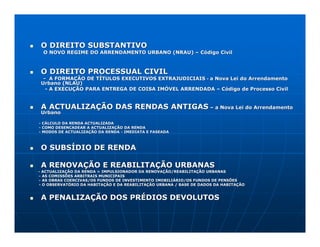 O DIREITO SUBSTANTIVO
  O NOVO REGIME DO ARRENDAMENTO URBANO (NRAU) – Código Civil



 O DIREITO PROCESSUAL CIVIL
  - A FORMAÇÃO DE TÍTULOS EXECUTIVOS EXTRAJUDICIAIS - a Nova Lei do Arrendamento
 Urbano (NLAU)
   - A EXECUÇÃO PARA ENTREGA DE COISA IMÓVEL ARRENDADA – Código de Processo Civil


 A ACTUALIZAÇÃO DAS RENDAS ANTIGAS – a Nova Lei do Arrendamento
 Urbano

- CÁLCULO DA RENDA ACTUALIZADA
- COMO DESENCADEAR A ACTUALIZAÇÃO DA RENDA
- MODOS DE ACTUALIZAÇÃO DA RENDA - IMEDIATA E FASEADA



 O SUBSÍDIO DE RENDA

 A RENOVAÇÃO E REABILITAÇÃO URBANAS
- ACTUALIZAÇÃO DA RENDA = IMPULSIONADOR DA RENOVAÇÃO/REABILITAÇÃO URBANAS
- AS COMISSÕES ARBITRAIS MUNICIPAIS
- AS OBRAS COERCIVAS/OS FUNDOS DE INVESTIMENTO IMOBILIÁRIO/OS FUNDOS DE PENSÕES
                                                               FUNDOS
- O OBSERVATÓRIO DA HABITAÇÃO E DA REABILITAÇÃO URBANA / BASE DE DADOS DA HABITAÇÃO


 A PENALIZAÇÃO DOS PRÉDIOS DEVOLUTOS
 