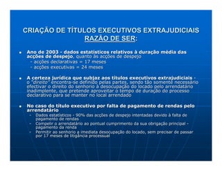 CRIAÇÃO DE TÍTULOS EXECUTIVOS EXTRAJUDICIAIS
                RAZÃO DE SER:
Ano de 2003 - dados estatísticos relativos à duração média das
acções de despejo, quanto às acções de despejo
 - acções declarativas = 17 meses
 - acções executivas = 24 meses

A certeza jurídica que subjaz aos títulos executivos extrajudiciais -
o “direito” encontra-se definido pelas partes, sendo tão somente necessário
efectivar o direito do senhorio à desocupação do locado pelo arrendatário
inadimplente, que pretende aproveitar o tempo de duração do processo
declarativo para se manter no local arrendado

No caso do título executivo por falta de pagamento de rendas pelo
arrendatário
 -   Dados estatísticos - 90% das acções de despejo intentadas devido à falta de
     pagamento de rendas
 -   Compelir o arrendatário ao pontual cumprimento da sua obrigação principal -
     pagamento da renda
 -   Permitir ao senhorio a imediata desocupação do locado, sem precisar de passar
     por 17 meses de litigância processual
 