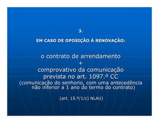 3.

      EM CASO DE OPOSIÇÃO À RENOVAÇÃO:



       o contrato de arrendamento
                    +
      comprovativo da comunicação
        prevista no art. 1097.º CC
(comunicação do senhorio, com uma antecedência
    não inferior a 1 ano do termo do contrato)

               (art. 15.º/1/c) NLAU)
 