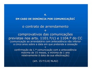 4.
    EM CASO DE DENÚNCIA POR COMUNICAÇÃO            :

        o contrato de arrendamento
                      +
      comprovativos das comunicações
previstas nos arts. 1101.º/c) e 1104.º do CC
(comunicação ao arrendatário com antecedência não inferior
   a cinco anos sobre a data em que pretenda a cessação
                             +
    confirmação da 1.ª comunicação com a antecedência
          máxima de 15 meses, e mínima de 1 ano
          relativamente à data da sua efectivação)

                  (art. 15.º/1/d) NLAU)
 