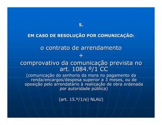 5.

  EM CASO DE RESOLUÇÃO POR COMUNICAÇÃO:


      o contrato de arrendamento
                    +
comprovativo da comunicação prevista no
             art. 1084.º/1 CC
  (comunicação do senhorio da mora no pagamento da
    renda/encargos/despesa superior a 3 meses, ou de
 oposição pelo arrendatário à realização de obra ordenada
                  por autoridade pública)

                 (art. 15.º/1/e) NLAU)
 