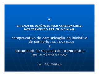 6.

  EM CASO DE DENÚNCIA PELO ARRENDATÁRIO,
      NOS TERMOS DO ART. 37.º/5 NLAU:


comprovativo da comunicação da iniciativa
        do senhorio (art. 34.º/2 NLAU)
                   +
  documento de resposta do arrendatário
          (arts. 37.º/5 e 43.º/5 NLAU)


              (art. 15.º/1/f) NLAU)
 