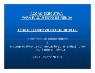 ACÇÃO EXECUTIVA
       PARA PAGAMENTO DE RENDA


    TÍTULO EXECUTIVO EXTRAJUDICIAL:


          o contrato de arrendamento
                       +
o comprovativo de comunicação ao arrendatário do
                montante em dívida

              (ART. 15.º/2 NLAU)
 