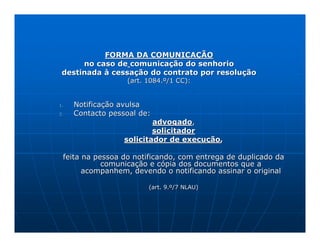 FORMA DA COMUNICAÇÃO
      no caso de comunicação do senhorio
 destinada à cessação do contrato por resolução
                  (art. 1084.º/1 CC):


1.   Notificação avulsa
2.   Contacto pessoal de:
                          advogado,
                          solicitador
                  solicitador de execução,

 feita na pessoa do notificando, com entrega de duplicado da
            comunicação e cópia dos documentos que a
       acompanhem, devendo o notificando assinar o original

                        (art. 9.º/7 NLAU)
 