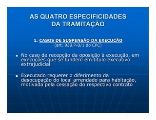 AS QUATRO ESPECIFICIDADES
        DA TRAMITAÇÃO

     1. CASOS DE SUSPENSÃO DA EXECUÇÃO
             (art. 930.º-B/1 do CPC)

No caso de recepção da oposição à execução, em
execuções que se fundem em título executivo
extrajudicial

Executado requerer o diferimento da
desocupação do local arrendado para habitação,
motivada pela cessação do respectivo contrato
 