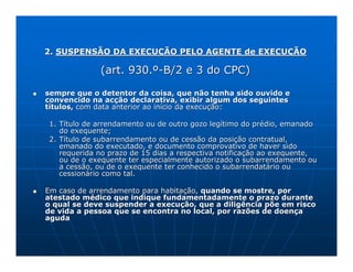 2. SUSPENSÃO DA EXECUÇÃO PELO AGENTE de EXECUÇÃO

             (art. 930.º-B/2 e 3 do CPC)

sempre que o detentor da coisa, que não tenha sido ouvido e
convencido na acção declarativa, exibir algum dos seguintes
títulos, com data anterior ao início da execução:

1. Título de arrendamento ou de outro gozo legítimo do prédio, emanado
   do exequente;
2. Título de subarrendamento ou de cessão da posição contratual,
   emanado do executado, e documento comprovativo de haver sido
   requerida no prazo de 15 dias a respectiva notificação ao exequente,
   ou de o exequente ter especialmente autorizado o subarrendamento ou
   a cessão, ou de o exequente ter conhecido o subarrendatário ou
   cessionário como tal.

Em caso de arrendamento para habitação, quando se mostre, por
atestado médico que indique fundamentadamente o prazo durante
o qual se deve suspender a execução, que a diligência põe em risco
de vida a pessoa que se encontra no local, por razões de doença
aguda
 
