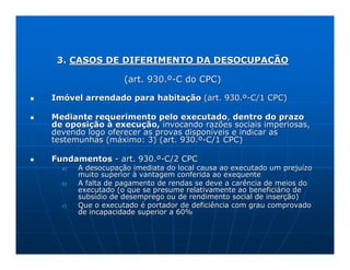 3. CASOS DE DIFERIMENTO DA DESOCUPAÇÃO

                   (art. 930.º-C do CPC)

Imóvel arrendado para habitação (art. 930.º-C/1 CPC)

Mediante requerimento pelo executado, dentro do prazo
de oposição à execução, invocando razões sociais imperiosas,
devendo logo oferecer as provas disponíveis e indicar as
testemunhas (máximo: 3) (art. 930.º-C/1 CPC)

Fundamentos - art. 930.º-C/2 CPC
  a)   A desocupação imediata do local causa ao executado um prejuízo
       muito superior à vantagem conferida ao exequente
  b)   A falta de pagamento de rendas se deve a carência de meios do
       executado (o que se presume relativamente ao beneficiário de
       subsídio de desemprego ou de rendimento social de inserção)
  c)   Que o executado é portador de deficiência com grau comprovado
       de incapacidade superior a 60%
 