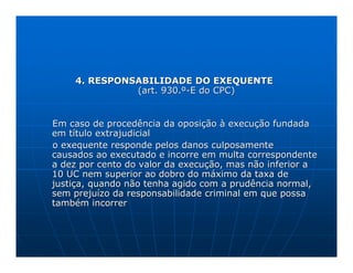 4. RESPONSABILIDADE DO EXEQUENTE
              (art. 930.º-E do CPC)


Em caso de procedência da oposição à execução fundada
em título extrajudicial
o exequente responde pelos danos culposamente
causados ao executado e incorre em multa correspondente
a dez por cento do valor da execução, mas não inferior a
10 UC nem superior ao dobro do máximo da taxa de
justiça, quando não tenha agido com a prudência normal,
sem prejuízo da responsabilidade criminal em que possa
também incorrer
 