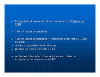 Estagnação do mercado de arrendamento - Censos de
2001

740 mil casas arrendadas

420 mil casas arrendadas = contratos anteriores a 1990,
ou seja:
rendas congeladas há 6 décadas
(média da renda mensal: 20 €)

senhorios não podem denunciar os contratos de
arrendamento anteriores a 1990
 