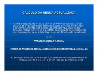 CÁLCULO DA RENDA ACTUALIZADA


  A renda actualizada = 1/12 de 4% do valor do locado, o qual
  resulta da avaliação fiscal efectuada pelos serviços de finanças,
  nos termos previstos no Código do Imposto Municipal sobre
  Imóveis (artigos 38.º e ss do CIMI), multiplicado pelo coeficiente
  de conservação, se o prédio tiver mais de 10 anos de construção

                                  OU SEJA

                       VALOR DA RENDA MENSAL

                                     =

(VALOR DA AVALIAÇÃO FISCAL x COEFICIENTE DE CONSERVAÇÃO x 0,04) / 12




   (multiplicar o valor do locado por 0,04 (relativo aos 4%) e pelo factor de
      conservação (de 0,5 a 1,2), e dividir tudo por 12 meses do ano)
 
