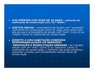 AOS PRÉDIOS COM MAIS DE 10 ANOS - aplicação do
coeficiente de conservação (art. 33.º NLAU)

JUSTIÇA SOCIAL - arrendatário do locado com "excelente"
coeficiente de conservação (nível 5), paga uma renda mais
alta do que o arrendatário do locado com "bom" (nível 4) ou
"médio" (nível 3) coeficiente de conservação

DIREITO A UMA HABITAÇÃO CONDIGNA
RESPONSABILIZAÇÃO DO SENHORIO
 RENOVAÇÃO E REABILITAÇÃO URBANAS - se o locado
estiver com um "mau" (nível 2) ou "péssimo" (nível 1)
coeficiente de conservação, o senhorio não pode actualizar /
aumentar a renda, sem previamente realizar obras de
conservação
 