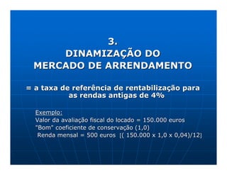 3.
     DINAMIZAÇÃO DO
 MERCADO DE ARRENDAMENTO

= a taxa de referência de rentabilização para
           as rendas antigas de 4%

  Exemplo:
  Valor da avaliação fiscal do locado = 150.000 euros
  "Bom" coeficiente de conservação (1,0)
   Renda mensal = 500 euros [( 150.000 x 1,0 x 0,04)/12]
 