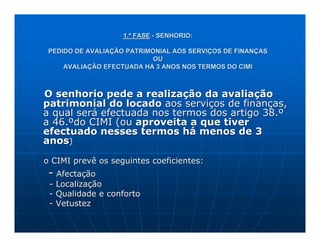 1.ª FASE - SENHORIO:

 PEDIDO DE AVALIAÇÃO PATRIMONIAL AOS SERVIÇOS DE FINANÇAS
                            OU
     AVALIAÇÃO EFECTUADA HÁ 3 ANOS NOS TERMOS DO CIMI



O senhorio pede a realização da avaliação
patrimonial do locado aos serviços de finanças,
a qual será efectuada nos termos dos artigo 38.º
a 46.ºdo CIMI (ou aproveita a que tiver
efectuado nesses termos há menos de 3
anos)

o CIMI prevê os seguintes coeficientes:
 - Afectação
 - Localização
 - Qualidade e conforto
 - Vetustez
 