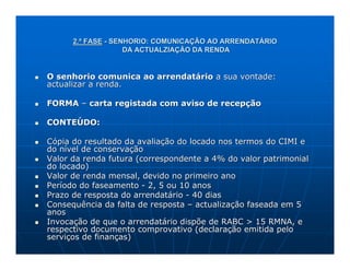 2.ª FASE - SENHORIO: COMUNICAÇÃO AO ARRENDATÁRIO
                    DA ACTUALZIAÇÃO DA RENDA


O senhorio comunica ao arrendatário a sua vontade:
actualizar a renda.

FORMA – carta registada com aviso de recepção

CONTEÚDO:

Cópia do resultado da avaliação do locado nos termos do CIMI e
do nível de conservação
Valor da renda futura (correspondente a 4% do valor patrimonial
do locado)
Valor de renda mensal, devido no primeiro ano
Período do faseamento - 2, 5 ou 10 anos
Prazo de resposta do arrendatário - 40 dias
Consequência da falta de resposta – actualização faseada em 5
anos
Invocação de que o arrendatário dispõe de RABC > 15 RMNA, e
respectivo documento comprovativo (declaração emitida pelo
serviços de finanças)
 