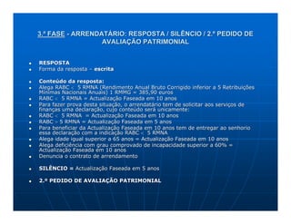 3.ª FASE - ARRENDATÁRIO: RESPOSTA / SILÊNCIO / 2.º PEDIDO DE
                  AVALIAÇÃO PATRIMONIAL


RESPOSTA
Forma da resposta – escrita

Conteúdo da resposta:
Alega RABC < 5 RMNA (Rendimento Anual Bruto Corrigido inferior a 5 Retribuições
Mínimas Nacionais Anuais) 1 RMMG = 385,90 euros
RABC < 5 RMNA = Actualização Faseada em 10 anos
Para fazer prova desta situação, o arrendatário tem de solicitar aos serviços de
finanças uma declaração, cujo conteúdo será unicamente:
RABC < 5 RMNA = Actualização Faseada em 10 anos
RABC > 5 RMNA = Actualização Faseada em 5 anos
Para beneficiar da Actualização Faseada em 10 anos tem de entregar ao senhorio
essa declaração com a indicação RABC < 5 RMNA
Alega idade igual superior a 65 anos = Actualização Faseada em 10 anos
Alega deficiência com grau comprovado de incapacidade superior a 60% =
Actualização Faseada em 10 anos
Denuncia o contrato de arrendamento

SILÊNCIO = Actualização Faseada em 5 anos

2.º PEDIDO DE AVALIAÇÃO PATRIMONIAL
 