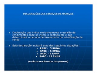 DECLARAÇÕES DOS SERVIÇOS DE FINANÇAS




Declaração que indica exclusivamente o escalão de
rendimentos onde se insere o contribuinte e que
determinará o período de faseamento da actualização da
renda

Esta declaração indicará uma das seguintes situações:
                     RABC < 3 RMNA
                     RABC < 5 RMNA
                     RABC > 5 RMNA
                     RABC > 15 RMNA

            (e não os rendimentos das pessoas)
 