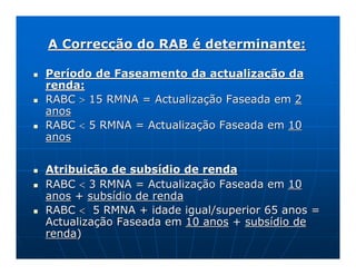 A Correcção do RAB é determinante:

Período de Faseamento da actualização da
renda:
RABC > 15 RMNA = Actualização Faseada em 2
anos
RABC < 5 RMNA = Actualização Faseada em 10
anos


Atribuição de subsídio de renda
RABC < 3 RMNA = Actualização Faseada em 10
anos + subsídio de renda
RABC < 5 RMNA + idade igual/superior 65 anos =
Actualização Faseada em 10 anos + subsídio de
renda)
 