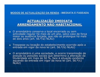 MODOS DE ACTUALIZAÇÃO DA RENDA - IMEDIATA E FASEADA


        ACTUALIZAÇÃO IMEDIATA
    ARRENDAMENTO NÃO HABITACIONAL

 O arrendatário conserva o local encerrado ou sem
 actividade regular há mais de um ano, salvo caso de força
 maior ou ausência forçada, que não se prolongue há mais
 de dois anos (art. 56.º/a) NLAU)

 Trespasse ou locação do estabelecimento ocorrido após a
 entrada em vigor da nova lei (art. 56.º/b) NLAU)

 O arrendatário é uma sociedade, e ocorre transmissão de
 posição ou posições sociais que determina a alteração da
 titularidade em mais de 50 %, face à situação existente
 aquando da entrada em vigor da nova lei (art. 56.º/c)
 NLAU)
 