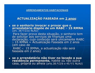 ARRENDAMENTOS HABITACIONAIS


   ACTUALIZAÇÃO FASEADA em 2 anos:

se o senhorio invocar e provar que o
arrendatário dispõe de um RABC > 15 RMNA
(art. 38.º/2/a) NLAU)
 Para fazer prova desta situação, o senhorio tem
de solicitar aos serviços de finanças uma
declaração, cujo conteúdo será unicamente RABC
> 15 RMNA = Actualização Faseada em 2 anos
(em caso de
 RABC < 15 RMNA, a actualização não será
faseada em 2 anos)

se o arrendatário não tiver no locado a sua
residência permanente, habite ou não outra
casa, própria ou alheia (arts.38.º/2/b e 45.º/1 NLAU)
 