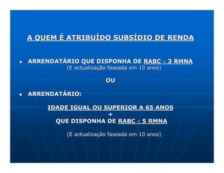A QUEM É ATRIBUÍDO SUBSÍDIO DE RENDA


ARRENDATÁRIO QUE DISPONHA DE RABC < 3 RMNA
          (E actualização faseada em 10 anos)

                        OU

ARRENDATÁRIO:

     IDADE IGUAL OU SUPERIOR A 65 ANOS
                     +
       QUE DISPONHA DE RABC < 5 RMNA

          (E actualização faseada em 10 anos)
 