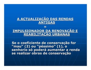 A ACTUALIZAÇÃO DAS RENDAS
            ANTIGAS
              =
IMPULSIONADOR DA RENOVAÇÃO E
     REABILITAÇÃO URBANAS

Se o coeficiente de conservação for
"mau" (2) ou “péssimo” (1), o
senhorio só poderá aumentar a renda
se realizar obras de conservação
 
