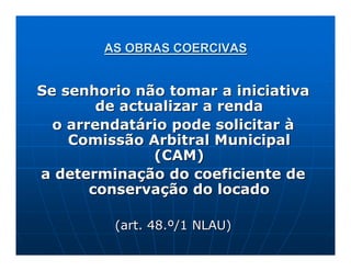 AS OBRAS COERCIVAS


Se senhorio não tomar a iniciativa
        de actualizar a renda
  o arrendatário pode solicitar à
    Comissão Arbitral Municipal
               (CAM)
a determinação do coeficiente de
       conservação do locado

         (art. 48.º/1 NLAU)
 