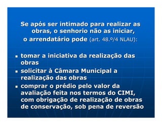 Se após ser intimado para realizar as
    obras, o senhorio não as iniciar,
 o arrendatário pode (art. 48.º/4 NLAU):

tomar a iniciativa da realização das
obras
solicitar à Câmara Municipal a
realização das obras
comprar o prédio pelo valor da
avaliação feita nos termos do CIMI,
com obrigação de realização de obras
de conservação, sob pena de reversão
 