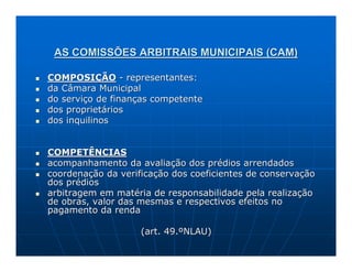 AS COMISSÕES ARBITRAIS MUNICIPAIS (CAM)

COMPOSIÇÃO - representantes:
da Câmara Municipal
do serviço de finanças competente
dos proprietários
dos inquilinos


COMPETÊNCIAS
acompanhamento da avaliação dos prédios arrendados
coordenação da verificação dos coeficientes de conservação
dos prédios
arbitragem em matéria de responsabilidade pela realização
de obras, valor das mesmas e respectivos efeitos no
pagamento da renda

                    (art. 49.ºNLAU)
 