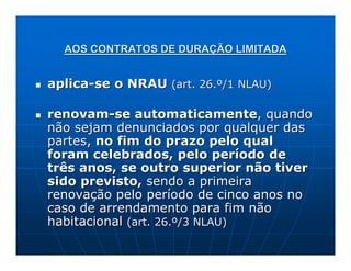 AOS CONTRATOS DE DURAÇÃO LIMITADA


aplica-se o NRAU (art. 26.º/1 NLAU)

renovam-se automaticamente, quando
não sejam denunciados por qualquer das
partes, no fim do prazo pelo qual
foram celebrados, pelo período de
três anos, se outro superior não tiver
sido previsto, sendo a primeira
renovação pelo período de cinco anos no
caso de arrendamento para fim não
habitacional (art. 26.º/3 NLAU)
 