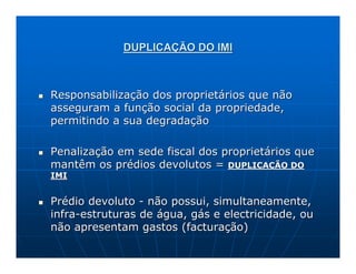 DUPLICAÇÃO DO IMI



Responsabilização dos proprietários que não
asseguram a função social da propriedade,
permitindo a sua degradação

Penalização em sede fiscal dos proprietários que
mantêm os prédios devolutos = DUPLICAÇÃO DO
IMI


Prédio devoluto - não possui, simultaneamente,
infra-estruturas de água, gás e electricidade, ou
não apresentam gastos (facturação)
 