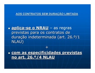 AOS CONTRATOS SEM DURAÇÃO LIMITADA



aplica-se o NRAU – as regras
previstas para os contratos de
duração indeterminada (art. 26.º/1
NLAU)
                  +
com as especificidades previstas
no art. 26.º/4 NLAU
 