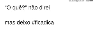 “O quê?” não direi
mas deixo #ficadica
luiz.rauber@gmail.com - slide 40/64
 