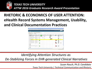 Susan Rauch, Ph.D. Candidate
Texas Tech University | Technical Communication and Rhetoric
RHETORIC & ECONOMICS OF USER ATTENTION:
eHealth Record Systems Management, Usability,
and Clinical Documentation Practices
TEXAS TECH UNIVERSITY
ATTW 2016 Graduate Research Award Presentation
 