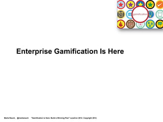 Enterprise Gamification is Growing Rapidly
  By 2014, over 70% of companies
  will have at least one                                                                                It’s coming to
  gamified product                                                                                      an enterprise
                                                                                                        near you!
  By 2015, over 50% will
  gamify innovation


  A company that gamifies
  marketing & customer retention
  will be as important as
  eBay, Facebook, or Amazon
   Source: Gartner Press Release Egham, UK, April12, 2011:
   http://www.gartner.com/it/page.jsp?id=1629214

Marta Rauch, @martarauch   "Gamification is Here: Build a Winning Plan" LavaCon 2012. Copyright 2012.
 