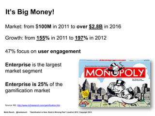 It’s the Best Way to Engage Millennial Workers

  Gen Y have 10,000 hours of gaming by age 21

  The 10,000-Hour Rule – Outliers by Malcolm Gladwell

  Gen Y are 25% of the US workforce
  In 2014, they will be 36%,
  and in 2020, 46%




  “Maximizing Millennials” UNC Kenan-Flagler Business School
                                                                                                        Jane McGonigal: Gaming Can Make A Better World
                                                                                                        http://www.youtube.com/watch?v=dE1DuBesGYM
Marta Rauch, @martarauch   "Gamification is Here: Build a Winning Plan" LavaCon 2012. Copyright 2012.
 