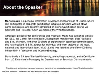 What We'll Cover:

 • Why gamification?
 • Enterprise gamification data, examples
 • Oracle is in the game
 • Plan for game changers
 • Resources                                                                                            Key Takeaway:
                                                                                                        Enterprise
                                                                                                        gamification
                                                                                                        is here.
                                                                                                        Be prepared!
  Tip! Details are in my slides posted on SlideShare:
     http://www.slideshare.net/MartaRauch

Marta Rauch, @martarauch   "Gamification is Here: Build a Winning Plan" LavaCon 2012. Copyright 2012.
 