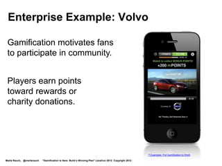 Enterprise Example: Microsoft
  Gamified teaching new features
  Ribbon Hero has reached millions of users




     Microsoft Office Ribbon Hero
     http://www.microsoft.com/en-us/download/details.aspx?id=26531
     http://www.gamification.co/2011/09/15/bringing-games-to-the-enterprise-how-microsoft-ribbon-hero-makes-productivity-engaging/

Marta Rauch, @martarauch   "Gamification is Here: Build a Winning Plan" LavaCon 2012. Copyright 2012.
 