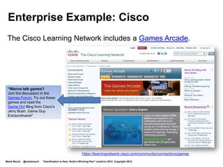 Enterprise Example: Cisco

 Game for learning
 networking skills
 Helps network admins
 prep for certification




                                                                                                        https://learningnetwork.cisco.com
                                                                                                        /docs/DOC-3820Cisco Mind
                                                                                                        Share Learning Game

                                                                                                        Cisco exam prep game
                                                                                                        Cisco exam prep game levels
Marta Rauch, @martarauch   "Gamification is Here: Build a Winning Plan" LavaCon 2012. Copyright 2012.
 