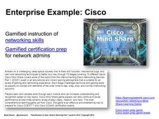 Enterprise Example: Cisco
 The Cisco Learning Network includes a Games Arcade.




 “Wanna talk games?
 Join the discussion in the
 Games Forum. Try out these
 games and read the
 Game On! Blog from Cisco's
 Jerry Bush, Game Guy
 Extraordinaire!”




                                                           https://learningnetwork.cisco.com/community/connections/games
Marta Rauch, @martarauch   "Gamification is Here: Build a Winning Plan" LavaCon 2012. Copyright 2012.
 