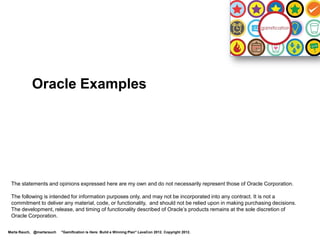 Oracle Examples




 The statements and opinions expressed here are my own and do not necessarily represent those of Oracle Corporation.

 The following is intended for information purposes only, and may not be incorporated into any contract. It is not a
 commitment to deliver any material, code, or functionality, and should not be relied upon in making purchasing decisions.
 The development, release, and timing of functionality described of Oracle’s products remains at the sole discretion of
 Oracle Corporation.

Marta Rauch, @martarauch   "Gamification is Here: Build a Winning Plan" LavaCon 2012. Copyright 2012.
 