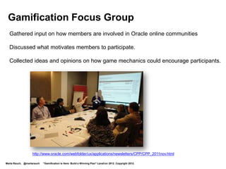 Gamification Focus Group
  Gathered input on how members are involved in Oracle online communities

  Discussed what motivates members to participate.

  Collected ideas and opinions on how game mechanics could encourage participants.




                  http://www.oracle.com/webfolder/ux/applications/newsletters/CPP/CPP_2011nov.html

Marta Rauch, @martarauch   "Gamification is Here: Build a Winning Plan" LavaCon 2012. Copyright 2012.
 