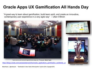 Oracle Apps UX Gamification All Hands Day
  “A great way to learn about gamification, build team spirit, and create an innovative,
   contemporary user experience in a very agile way” – Ultan O’Broin




                                                                                                        Photograph: Ultan O’Broin




                 Teams hard at work during the #gamifyOracle design jam. Photograph: Martin Taylor

https://blogs.oracle.com/userassistance/entry/oracle_applications_gamification_worldwide_ux
                                                                                                         Photograph: Edward Roske

Marta Rauch, @martarauch   "Gamification is Here: Build a Winning Plan" LavaCon 2012. Copyright 2012.
 