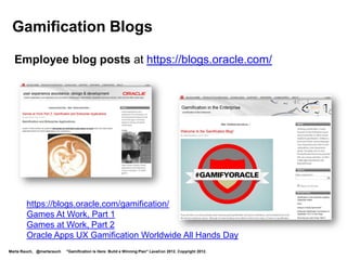 Gamification Blogs

  Employee blog posts at https://blogs.oracle.com/




        https://blogs.oracle.com/gamification/
        Games At Work, Part 1
        Games at Work, Part 2
        Oracle Apps UX Gamification Worldwide All Hands Day
Marta Rauch, @martarauch   "Gamification is Here: Build a Winning Plan" LavaCon 2012. Copyright 2012.
 