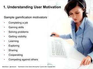 1. Understanding User Motivation

  Sample gamification motivators:
  •       Completing a task
  •       Gaining skills
  •       Solving problems
  •       Getting visibility
  •       Learning
  •       Exploring
  •       Sharing
  •       Cooperating
  •       Competing against others

Marta Rauch, @martarauch   "Gamification is Here: Build a Winning Plan" LavaCon 2012. Copyright 2012.
 