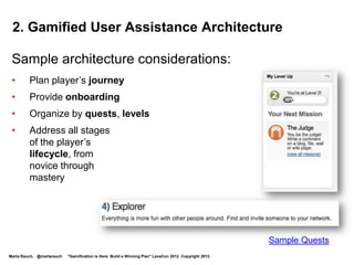 2. Gamified User Assistance Architecture

 Sample architecture considerations:
 •       Plan player’s journey
 •       Provide onboarding
 •       Organize by quests, levels
 •       Address all stages of the
         player’s lifecycle, from
         novice through mastery




                                                                                                        Sample Quests
Marta Rauch, @martarauch   "Gamification is Here: Build a Winning Plan" LavaCon 2012. Copyright 2012.
 
