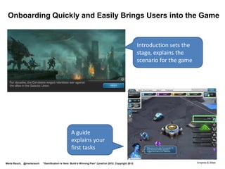 3. User Assistance Patterns

 Sample patterns for gamification:
 •       User interface strings for components such as
         points, levels, quests, badges, leaderboards…
 •       Onboarding tutorials
 •       Embedded tips and help
 •       Messages to motivate,
         announce rewards, level up
 •       FAQs
 •       Forum
 •       Wiki
                                                                                  https://www.youtube.com/watch?feature=player_detailpage&v=LprAZKSnm4Q

Marta Rauch, @martarauch   "Gamification is Here: Build a Winning Plan" LavaCon 2012. Copyright 2012.
 